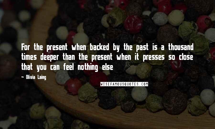 Olivia Laing Quotes: For the present when backed by the past is a thousand times deeper than the present when it presses so close that you can feel nothing else