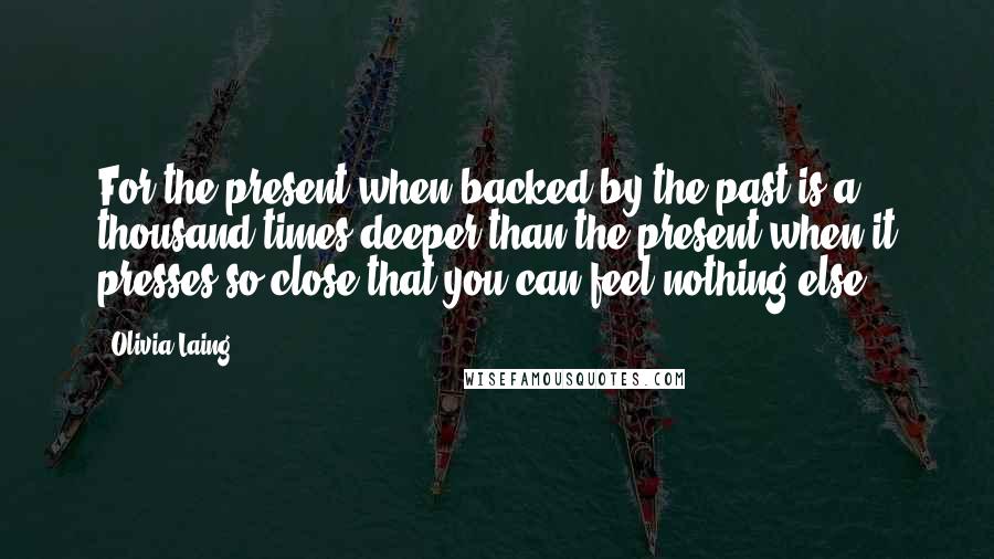 Olivia Laing Quotes: For the present when backed by the past is a thousand times deeper than the present when it presses so close that you can feel nothing else