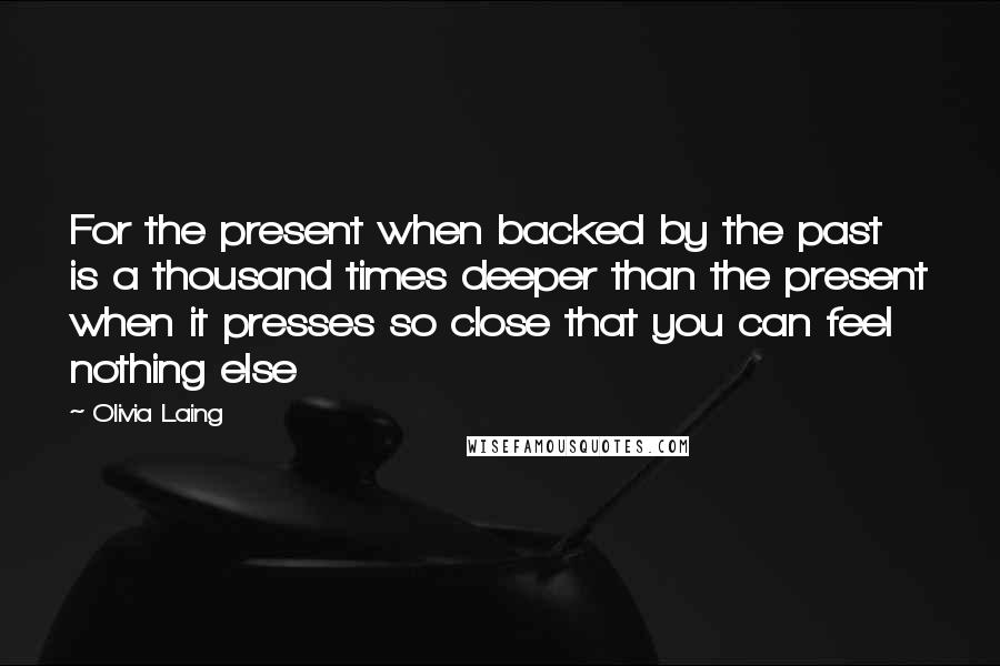 Olivia Laing Quotes: For the present when backed by the past is a thousand times deeper than the present when it presses so close that you can feel nothing else