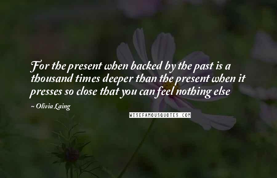 Olivia Laing Quotes: For the present when backed by the past is a thousand times deeper than the present when it presses so close that you can feel nothing else