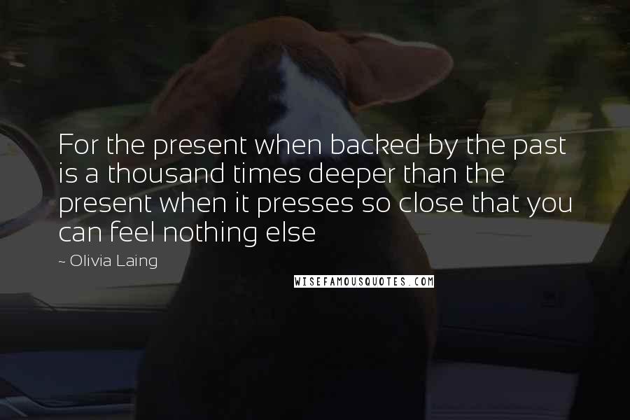 Olivia Laing Quotes: For the present when backed by the past is a thousand times deeper than the present when it presses so close that you can feel nothing else