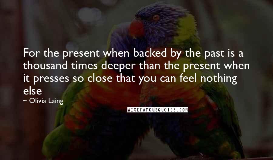 Olivia Laing Quotes: For the present when backed by the past is a thousand times deeper than the present when it presses so close that you can feel nothing else