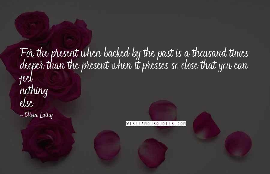 Olivia Laing Quotes: For the present when backed by the past is a thousand times deeper than the present when it presses so close that you can feel nothing else