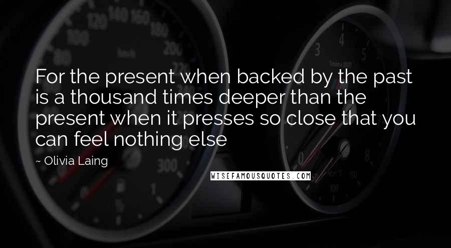 Olivia Laing Quotes: For the present when backed by the past is a thousand times deeper than the present when it presses so close that you can feel nothing else