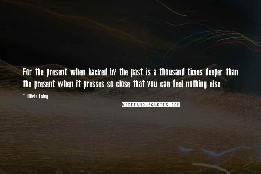 Olivia Laing Quotes: For the present when backed by the past is a thousand times deeper than the present when it presses so close that you can feel nothing else