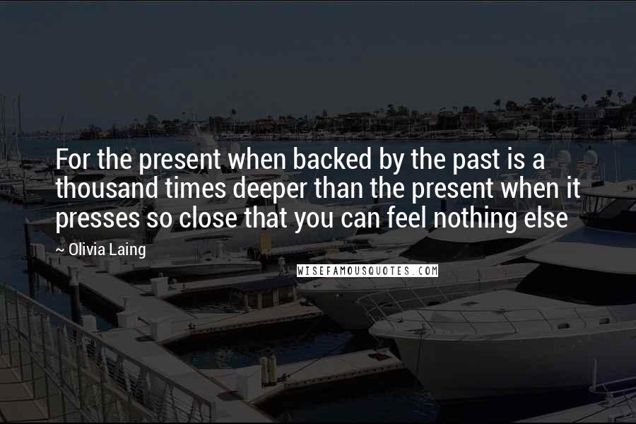 Olivia Laing Quotes: For the present when backed by the past is a thousand times deeper than the present when it presses so close that you can feel nothing else