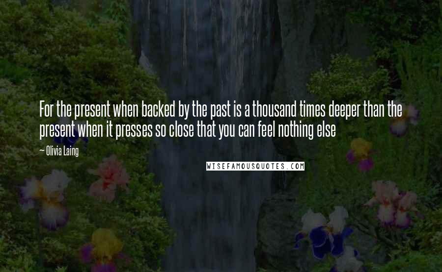 Olivia Laing Quotes: For the present when backed by the past is a thousand times deeper than the present when it presses so close that you can feel nothing else