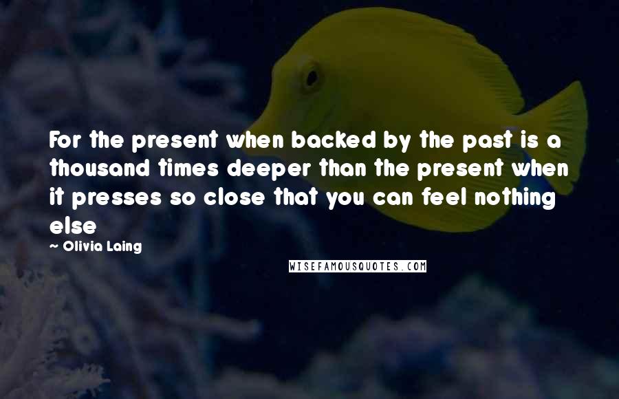 Olivia Laing Quotes: For the present when backed by the past is a thousand times deeper than the present when it presses so close that you can feel nothing else