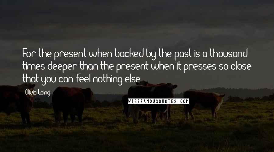 Olivia Laing Quotes: For the present when backed by the past is a thousand times deeper than the present when it presses so close that you can feel nothing else