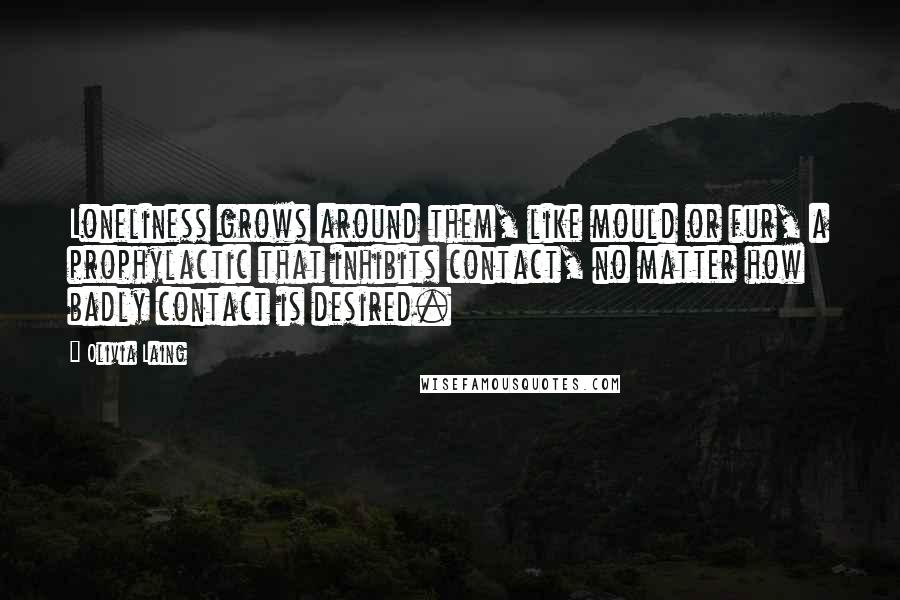 Olivia Laing Quotes: Loneliness grows around them, like mould or fur, a prophylactic that inhibits contact, no matter how badly contact is desired.