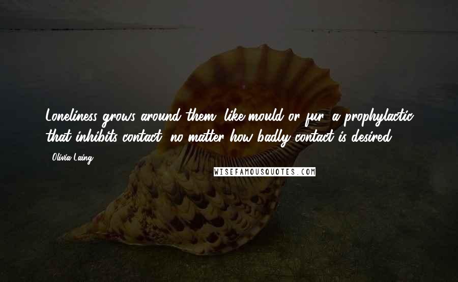 Olivia Laing Quotes: Loneliness grows around them, like mould or fur, a prophylactic that inhibits contact, no matter how badly contact is desired.