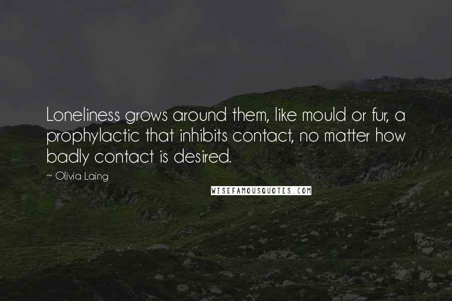 Olivia Laing Quotes: Loneliness grows around them, like mould or fur, a prophylactic that inhibits contact, no matter how badly contact is desired.