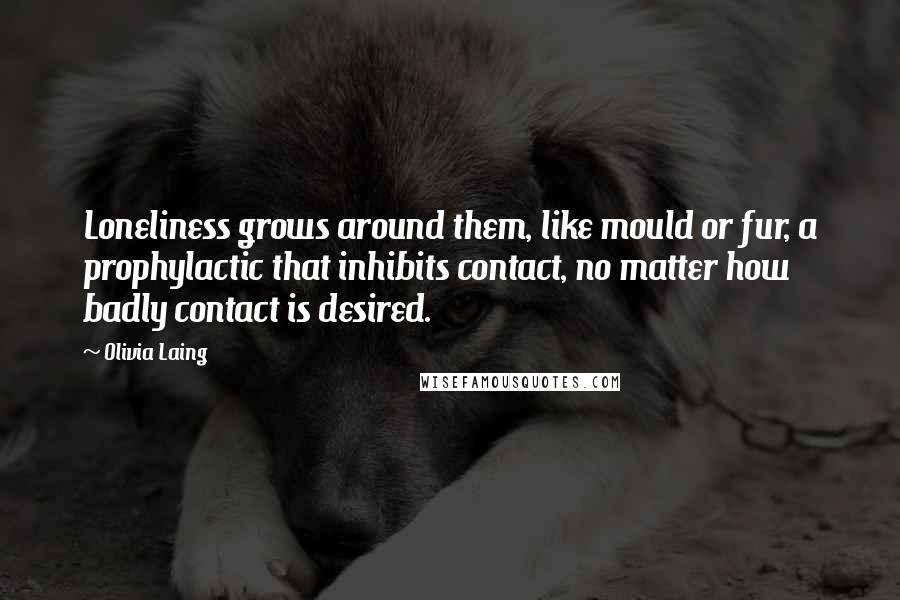 Olivia Laing Quotes: Loneliness grows around them, like mould or fur, a prophylactic that inhibits contact, no matter how badly contact is desired.