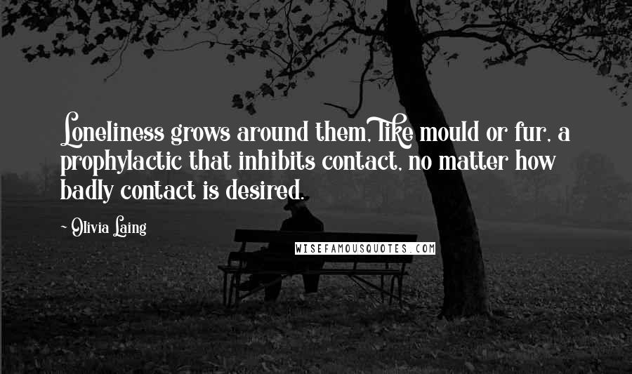 Olivia Laing Quotes: Loneliness grows around them, like mould or fur, a prophylactic that inhibits contact, no matter how badly contact is desired.