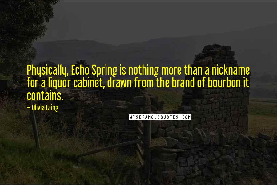 Olivia Laing Quotes: Physically, Echo Spring is nothing more than a nickname for a liquor cabinet, drawn from the brand of bourbon it contains.