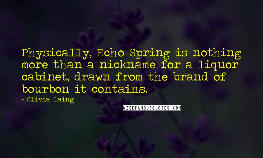 Olivia Laing Quotes: Physically, Echo Spring is nothing more than a nickname for a liquor cabinet, drawn from the brand of bourbon it contains.