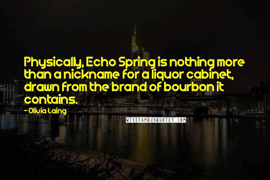Olivia Laing Quotes: Physically, Echo Spring is nothing more than a nickname for a liquor cabinet, drawn from the brand of bourbon it contains.