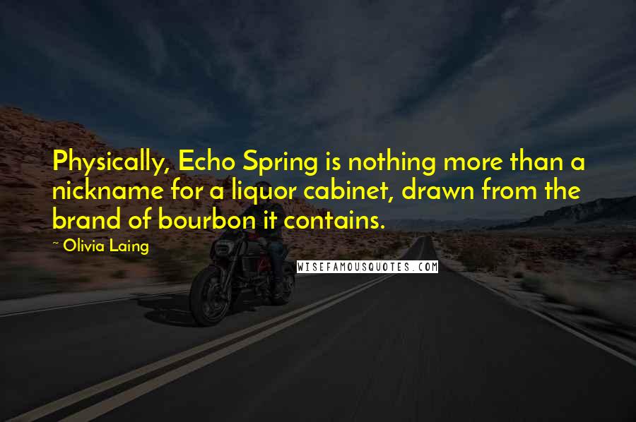 Olivia Laing Quotes: Physically, Echo Spring is nothing more than a nickname for a liquor cabinet, drawn from the brand of bourbon it contains.