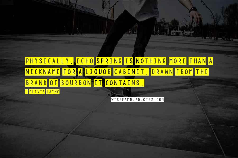 Olivia Laing Quotes: Physically, Echo Spring is nothing more than a nickname for a liquor cabinet, drawn from the brand of bourbon it contains.