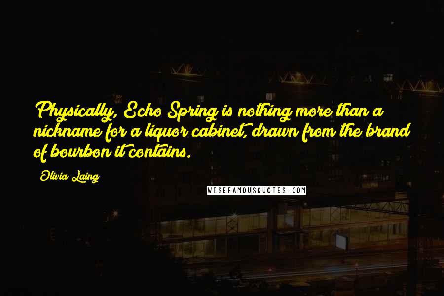 Olivia Laing Quotes: Physically, Echo Spring is nothing more than a nickname for a liquor cabinet, drawn from the brand of bourbon it contains.