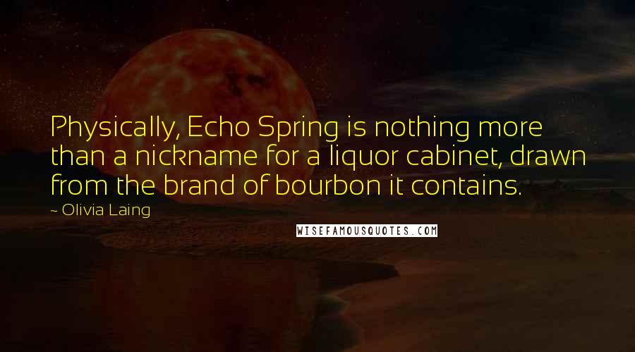 Olivia Laing Quotes: Physically, Echo Spring is nothing more than a nickname for a liquor cabinet, drawn from the brand of bourbon it contains.