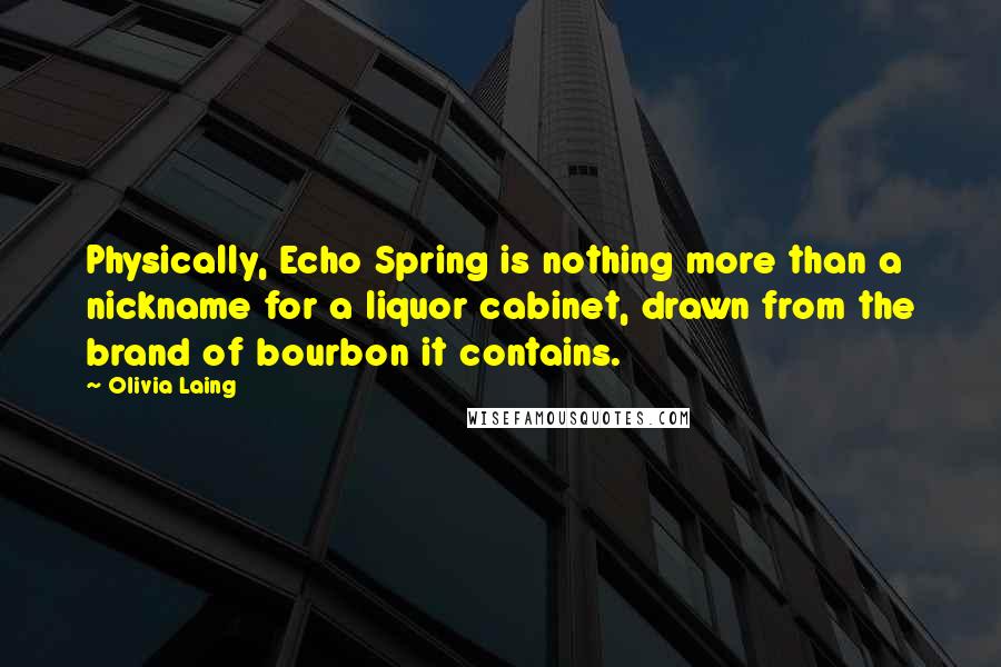 Olivia Laing Quotes: Physically, Echo Spring is nothing more than a nickname for a liquor cabinet, drawn from the brand of bourbon it contains.