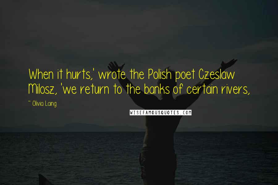 Olivia Laing Quotes: When it hurts,' wrote the Polish poet Czeslaw Milosz, 'we return to the banks of certain rivers,