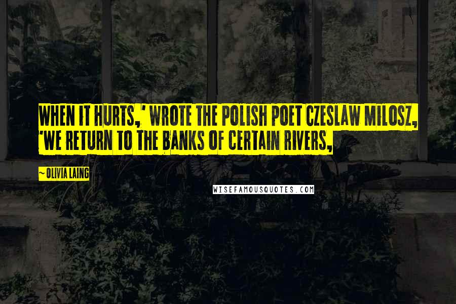 Olivia Laing Quotes: When it hurts,' wrote the Polish poet Czeslaw Milosz, 'we return to the banks of certain rivers,