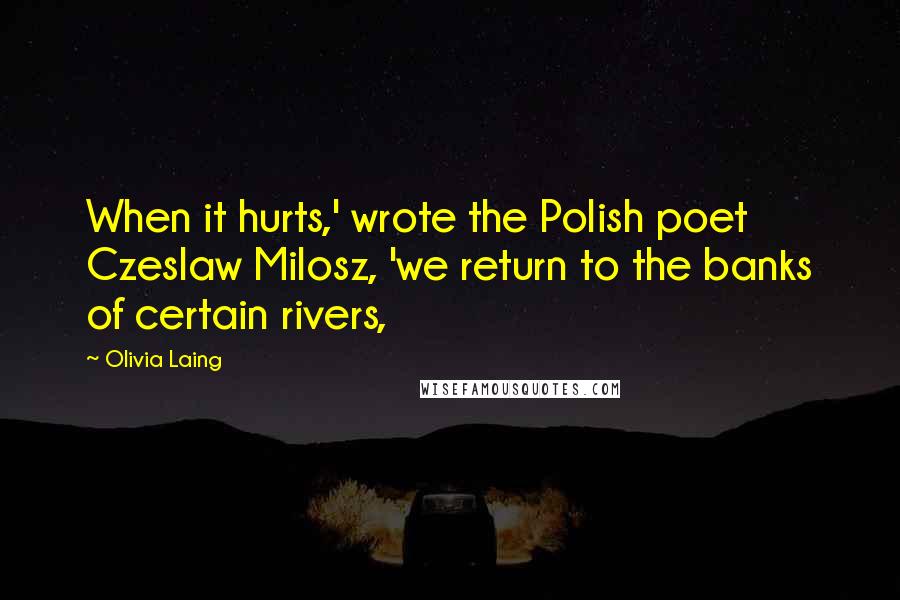 Olivia Laing Quotes: When it hurts,' wrote the Polish poet Czeslaw Milosz, 'we return to the banks of certain rivers,