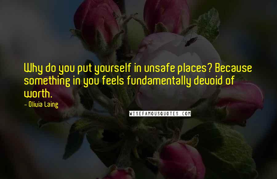 Olivia Laing Quotes: Why do you put yourself in unsafe places? Because something in you feels fundamentally devoid of worth.