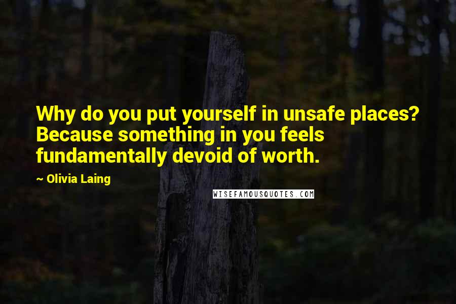 Olivia Laing Quotes: Why do you put yourself in unsafe places? Because something in you feels fundamentally devoid of worth.