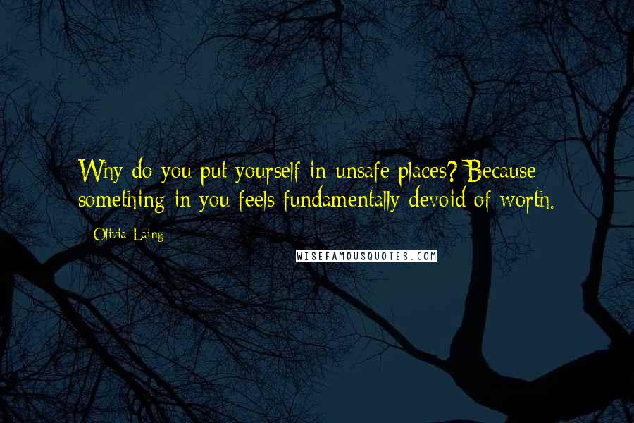 Olivia Laing Quotes: Why do you put yourself in unsafe places? Because something in you feels fundamentally devoid of worth.