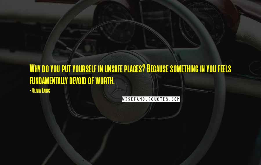 Olivia Laing Quotes: Why do you put yourself in unsafe places? Because something in you feels fundamentally devoid of worth.