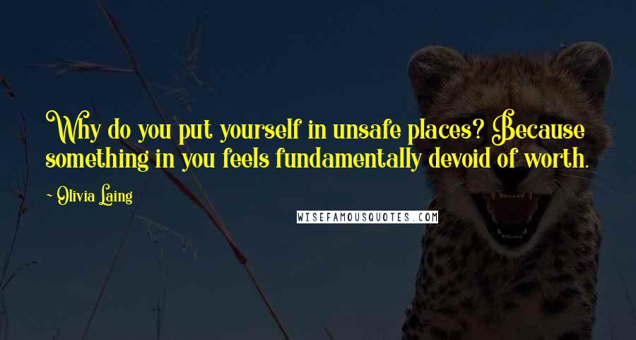 Olivia Laing Quotes: Why do you put yourself in unsafe places? Because something in you feels fundamentally devoid of worth.