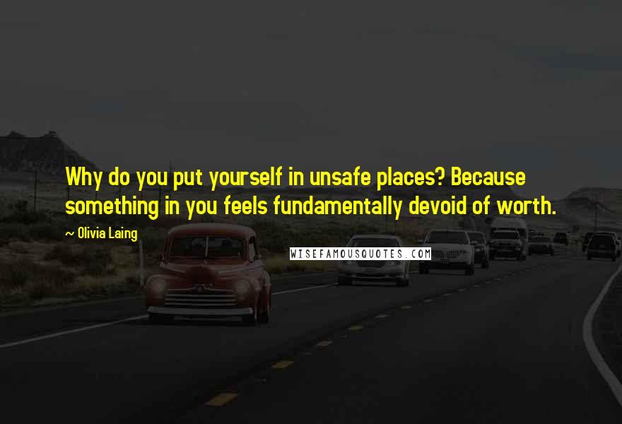 Olivia Laing Quotes: Why do you put yourself in unsafe places? Because something in you feels fundamentally devoid of worth.