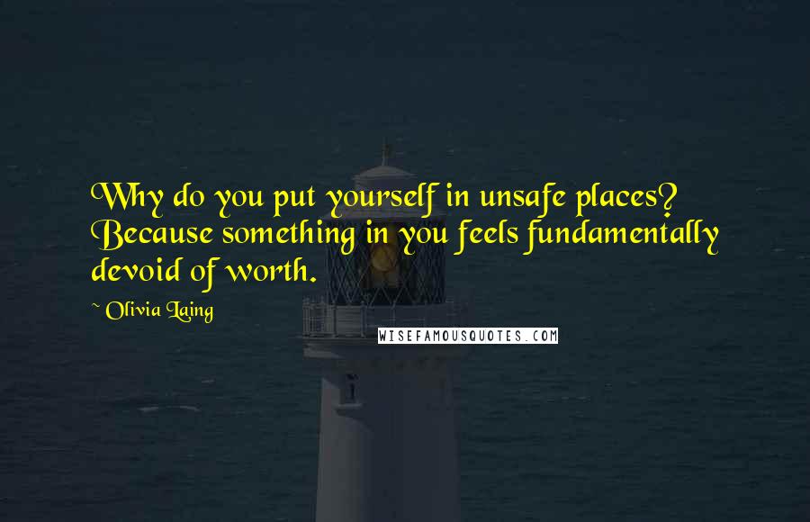 Olivia Laing Quotes: Why do you put yourself in unsafe places? Because something in you feels fundamentally devoid of worth.