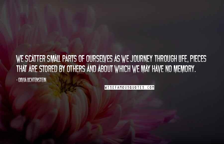 Olivia Lichtenstein Quotes: We scatter small parts of ourselves as we journey through life, pieces that are stored by others and about which we may have no memory.