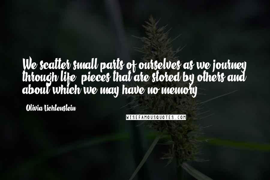 Olivia Lichtenstein Quotes: We scatter small parts of ourselves as we journey through life, pieces that are stored by others and about which we may have no memory.