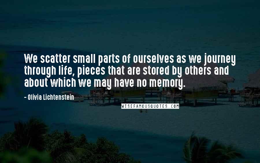 Olivia Lichtenstein Quotes: We scatter small parts of ourselves as we journey through life, pieces that are stored by others and about which we may have no memory.