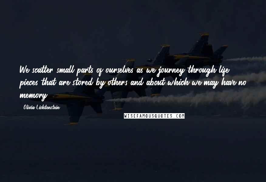 Olivia Lichtenstein Quotes: We scatter small parts of ourselves as we journey through life, pieces that are stored by others and about which we may have no memory.