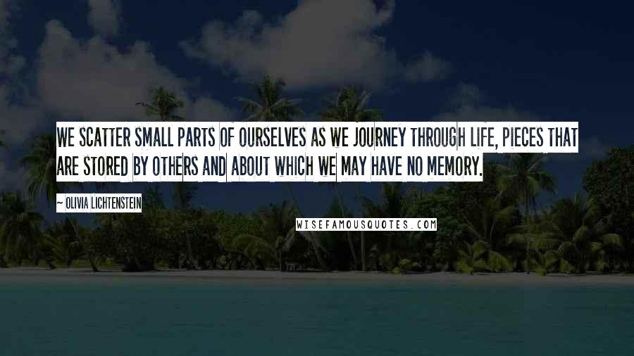 Olivia Lichtenstein Quotes: We scatter small parts of ourselves as we journey through life, pieces that are stored by others and about which we may have no memory.