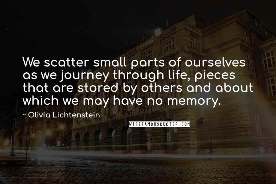 Olivia Lichtenstein Quotes: We scatter small parts of ourselves as we journey through life, pieces that are stored by others and about which we may have no memory.