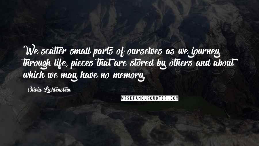 Olivia Lichtenstein Quotes: We scatter small parts of ourselves as we journey through life, pieces that are stored by others and about which we may have no memory.