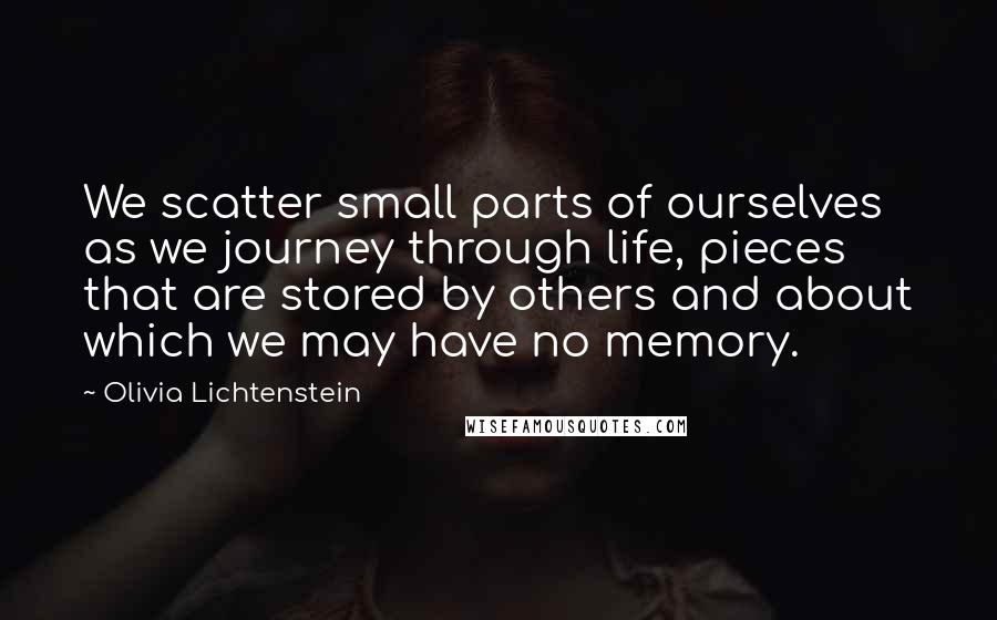 Olivia Lichtenstein Quotes: We scatter small parts of ourselves as we journey through life, pieces that are stored by others and about which we may have no memory.