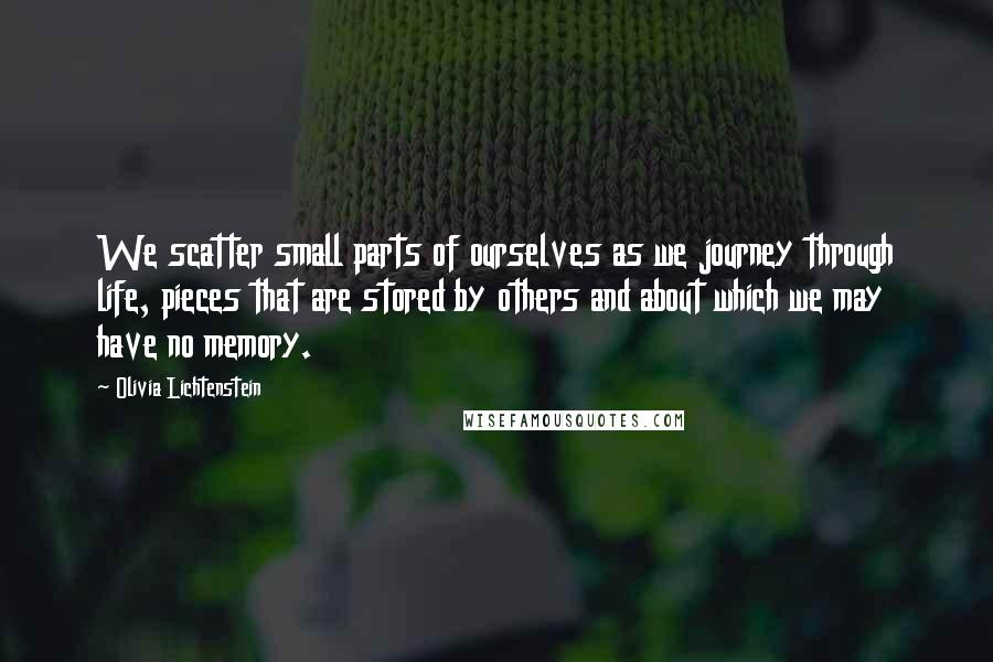 Olivia Lichtenstein Quotes: We scatter small parts of ourselves as we journey through life, pieces that are stored by others and about which we may have no memory.