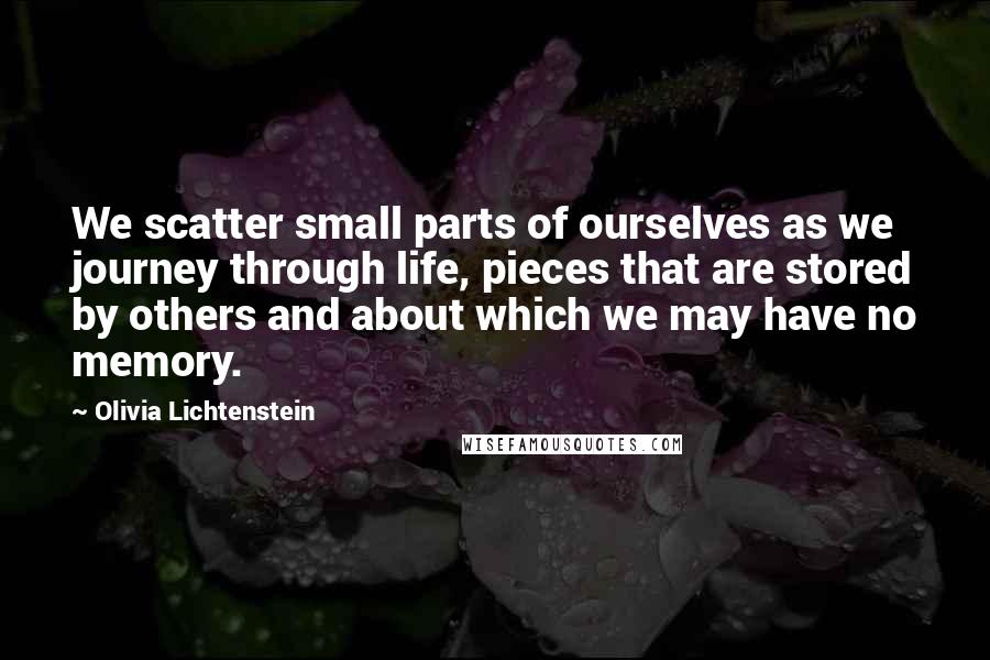 Olivia Lichtenstein Quotes: We scatter small parts of ourselves as we journey through life, pieces that are stored by others and about which we may have no memory.