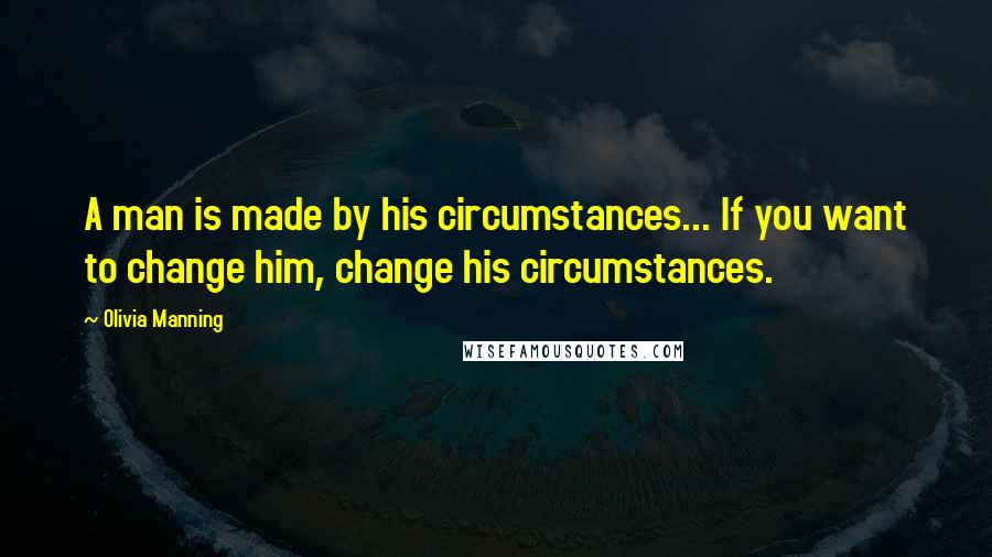Olivia Manning Quotes: A man is made by his circumstances... If you want to change him, change his circumstances.