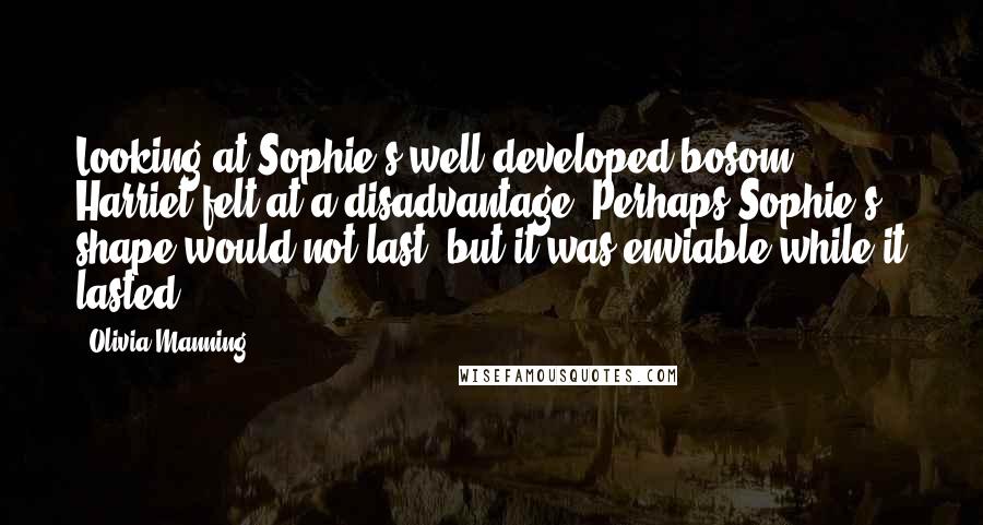 Olivia Manning Quotes: Looking at Sophie's well developed bosom, Harriet felt at a disadvantage. Perhaps Sophie's shape would not last. but it was enviable while it lasted.