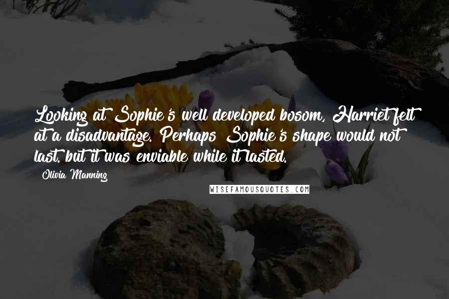 Olivia Manning Quotes: Looking at Sophie's well developed bosom, Harriet felt at a disadvantage. Perhaps Sophie's shape would not last. but it was enviable while it lasted.