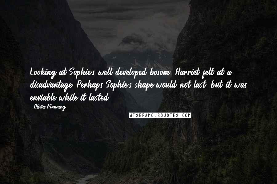 Olivia Manning Quotes: Looking at Sophie's well developed bosom, Harriet felt at a disadvantage. Perhaps Sophie's shape would not last. but it was enviable while it lasted.